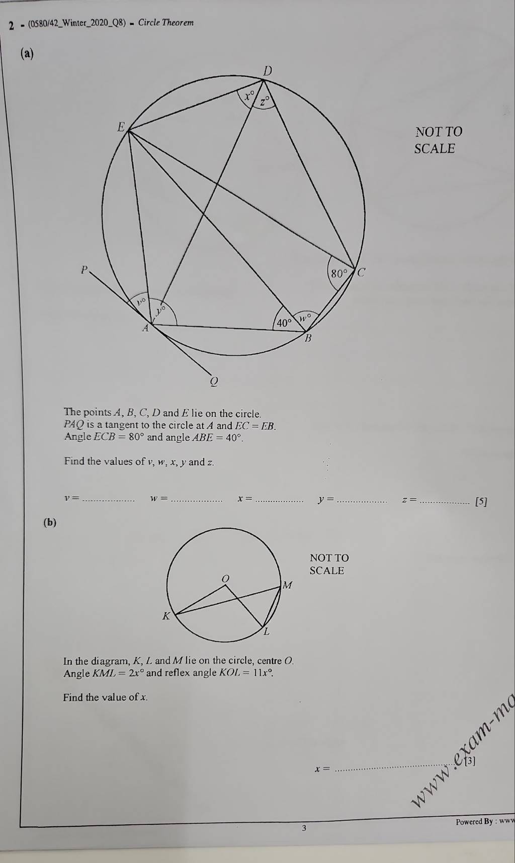 2 = (0580/42_Winter_2020_Q8) = Circle Theorem
(a)
NOT TO
SCALE
The points A, B, C, D and E lie on the circle.
PAQ is a tangent to the circle at A and EC=EB.
Angle ECB=80° and angle ABE=40°.
Find the values of v, w, x, y and z
_ v=
w= _
_ x=
y= __[5]
z=
(b)
NOT TO
SCALE
In the diagram, K, L and M lie on the circle, centre O.
Angle KML=2x° and reflex angle KOL=11x°.
Find the value of x.
x=
_
3
Powered By : www