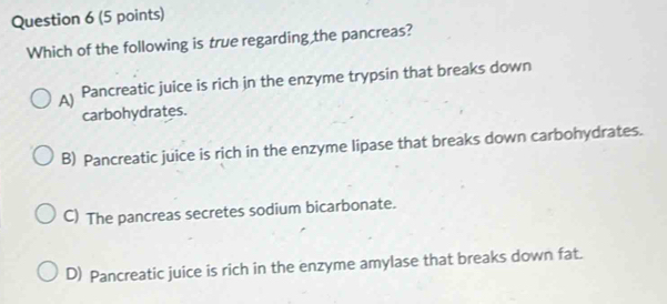 Which of the following is true regarding the pancreas?
A) Pancreatic juice is rich in the enzyme trypsin that breaks down
carbohydrates.
B) Pancreatic juice is rich in the enzyme lipase that breaks down carbohydrates.
C) The pancreas secretes sodium bicarbonate.
D) Pancreatic juice is rich in the enzyme amylase that breaks down fat.