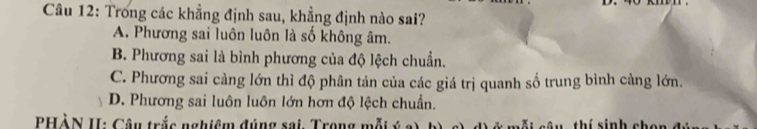 Trong các khẳng định sau, khẳng định nào sai?
A. Phương sai luôn luôn là số không âm.
B. Phương sai là bình phương của độ lệch chuẩn.
C. Phương sai càng lớn thì độ phân tán của các giá trị quanh số trung bình càng lớn.
D. Phương sai luôn luôn lớn hơn độ lệch chuẩn.
PHÀN II: Câu trắc nghiệm đúng sai, Trong mỗi ý i c â u thí sinh chon