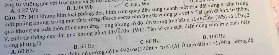 ứng từ vuông góc với trục quay và có độ lớu 0,
A. 0,27 Wb B. 1,08 Wb C. 0,81 Wb
Câu 17: Một khung kim loại phẳng, dẹt, hình tròn quay đều xung quanh một trục đối xứng Δ nằm trong
mặt phẳng khung, trong một từ trường đều có vectơ cảm ứng từ vuông góc với A. Tại thời điểm t, từ thông
qua khung và suất điện động cảm ứng trong khung có độ lớn tương ứng bằng 11sqrt(6)/36π (Wb) và 110sqrt(2)
V. Biết từ thông cực đại qua khung bằng 11sqrt(6)/8π (Wb). Tần số của suất điện động cảm ứng xuất hiện
D. 100 Hz.
trong khung là . Ở thời điểm t=1/90s;, cường độ
A. 60 Hz. B. 50 Hz. C. 80 Hz.
chiều có cường độ i=4sqrt(2)cos (120π t+π /2)(A)