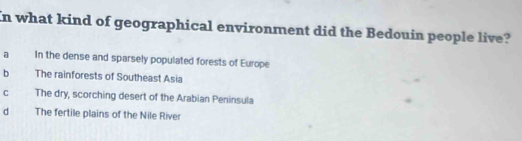 In what kind of geographical environment did the Bedouin people live?
a In the dense and sparsely populated forests of Europe
b The rainforests of Southeast Asia
C The dry, scorching desert of the Arabian Peninsula
d The fertile plains of the Nile River