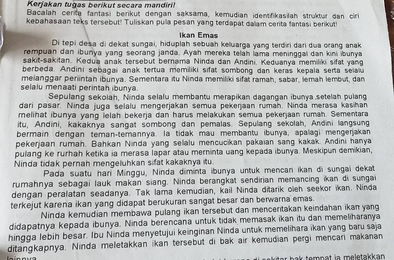 Kerjakan tugas berikut secara mandiri!
Bacalah cerita fantasi berikut dengan saksama, kemudian identifikasilah struktur dan ciri
kebahasaan teks tersebut! Tuliskan pula pesan yang terdapat dalam cerita fantasi berikut!
Ikan Emas
Di tepi desa di dekat sungai, hiduplah sebuah keluarga yang terdiri dari dua orang anak
rempuan dan ibunya yang seorang janda. Ayah mereka telah lama meninggal dan kini ibunya
sakit-sakitan. Kedua anak tersebut bernama Ninda dan Andini. Keduanya memiliki sifat yang
berbeda. Andini sebagai anak tertua memiliki sifat sombong dan keras kepala serta selaiu
melanggar periintah ibunya. Sementara itu Ninda memiliki sifat ramah, sabar, lemah lembut, dan
selalu menaati perintah ibunya.
Sepulang sekolah, Ninda selalu membantu merapikan dagangan ibunya setelah pulang
dari pasar. Ninda juga selalu mengerjakan semua pekerjaan rumah. Ninda merasa kasihan
rnelihat ibunya yang lelah bekerja dan harus melakukan semua pekerjaan rumah. Sementara
itu, Andini, kakaknya sangat sombong dan pemalas. Sepulang sekolah, Andini langsung
bermain dengan teman-temannya. la tidak mau membantu ibunya, apalagi mengerjakan
pekerjaan rumah. Bahkan Ninda yang selalu mencucikan pakaian sang kakak. Andini hanya
pulang ke rurhah ketika ia merasa lapar atau merninta uang kepada ibunya. Meskipun demikian,
Ninda tidak pernah mengeluhkan sifat kakaknya itu.
Pada suatu hari Minggu, Ninda diminta ibunya untuk mencari ikan di sungai dekat
rumahnya sebagai lauk makan siang. Ninda berangkat sendirian memancing ikan di sungai
dengan peralatan seadanya. Tak lama kemudian, kail Ninda ditarik oleh seekor ikan. Ninda
terkejut karena ikan yang didapat berukuran sangat besar dan berwarna emas.
Ninda kemudian membawa pulang ikan tersebut dan menceritakan keindahan ikan yang
didapatnya kepada ibunya. Ninda berencana untuk tidak memasak ikan itu dan memeliharanya
hingga lebih besar. Ibu Ninda menyetujui keinginan Ninda untuk memelihara ikan yang baru saja
ditangkapnya. Ninda meletakkan ikan tersebut di bak air kemudian pergi mencari makanan
ri a  h       em n a t ia  m e letakkan