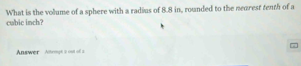 What is the volume of a sphere with a radius of 8.8 in, rounded to the nearest tenth of a 
cubic inch?
4
Answer Attempt 2 out of 2