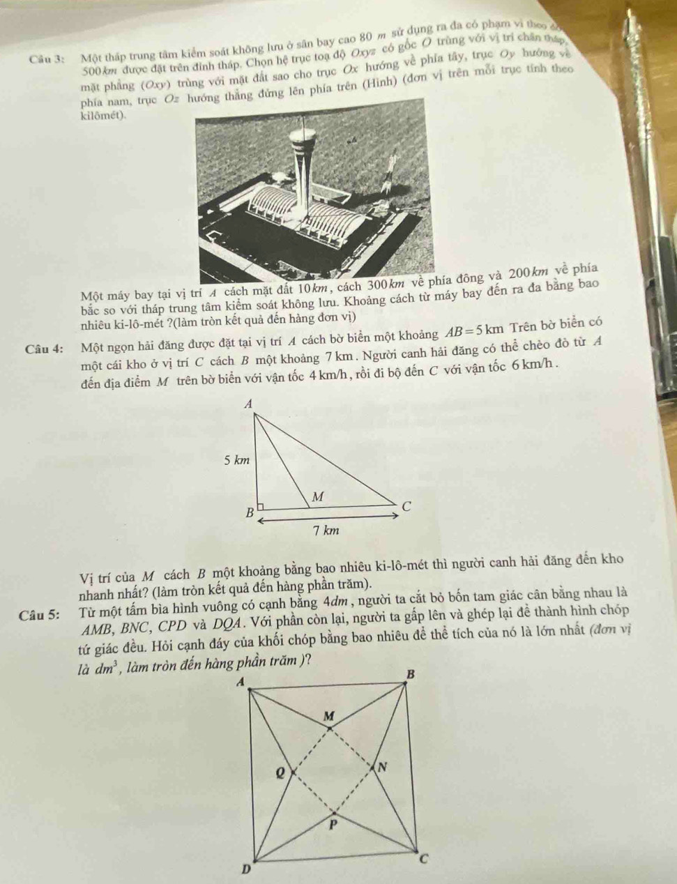 Một tháp trung tâm kiểm soát không lưu ở sân bay cao 80 m sử dụng ra đa có phạm vì theo có
500 km được đặt trên đình tháp, Chọn hệ trục toạ độ Oxyz có gốc O trùng với vị trí chấn tấp
mặt phầng (Oxy) trùng với mặt đất sao cho trục Ox hướng về phía tây, trục Oy hướng về
phía nam, trục Ozg đứng lên phía trên (Hình) (đơn vị trên mỗi trục tính theo
kilômét).
Một máy bay tại vị trí 4 cách mặt đất 10km,  đông và 200km về phía
bắc so với tháp trung tâm kiểm soát không lưu. Khoảng cách từ máy bay đến ra đa bằng bao
nhiêu ki-lô-mét ?(làm tròn kết quả đến hàng đơn vị)
Câu 4: Một ngọn hải đăng được đặt tại vị trí A cách bờ biển một khoảng AB=5km Trên bờ biển có
một cái kho ở vị trí C cách B một khoảng 7 km. Người canh hải đăng có thể chèo đò từ A
đến địa điểm M trên bờ biển với vận tốc 4 km/h , rồi đi bộ đến C với vận tốc 6 km/h .
Vị trí của Mô cách B một khoảng bằng bao nhiêu ki-lô-mét thì người canh hải đăng đến kho
nhanh nhất? (làm tròn kết quả đến hàng phần trăm).
Câu 5: Từ một tấm bìa hình vuông có cạnh bằng 4dm , người ta cắt bỏ bốn tam giác cân bằng nhau là
AMB, BNC, CPD và DQA. Với phần còn lại, người ta gấp lên và ghép lại đề thành hình chóp
tứ giác đều. Hỏi cạnh đáy của khối chóp bằng bao nhiêu đề thể tích của nó là lớn nhất (đơn vị
là dm^3 , làm tròn đến hàng phần trăm )?