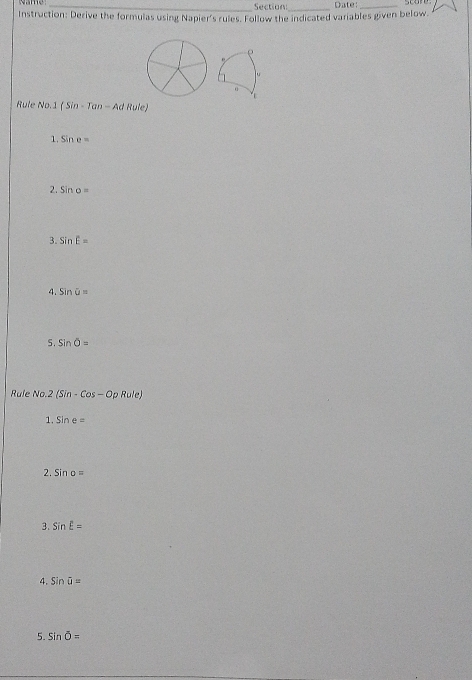 Name_ Section_ Date:_ 
Instruction: Derive the formulas using Napier's rules. Follow the indicated variables given below. 
Rule No. 1(Sin-Tan-A d Rule 
1. Sine=
2. sin o=
3. SinE
4. SinU=
5. sin overline O=
Rule No 2(Sin-Cos-OpRule)
1. Sine=
2. Sino=
3. sin E=
4. sin overline u=
5. sin overline O=