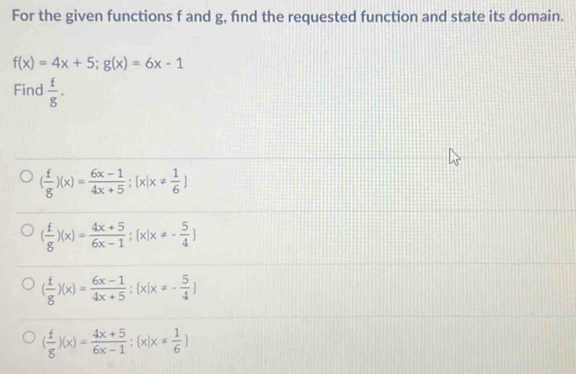 For the given functions f and g, find the requested function and state its domain.
f(x)=4x+5; g(x)=6x-1
Find  f/g .
( f/g )(x)= (6x-1)/4x+5 ; x|x!=  1/6 
( f/g )(x)= (4x+5)/6x-1 ; [x|x!= - 5/4 ]
( f/g )(x)= (6x-1)/4x+5 ; x|x!= - 5/4 
( f/g )(x)= (4x+5)/6x-1 ; x|x!=  1/6 