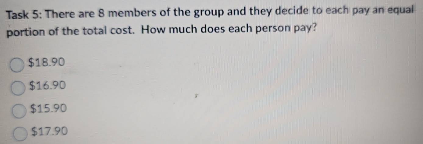 Task 5: There are 8 members of the group and they decide to each pay an equal
portion of the total cost. How much does each person pay?
$18.90
$16.90
$15.90
$17.90