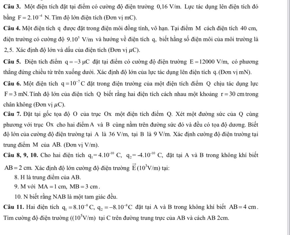 Một điện tích đặt tại điểm có cường độ điện trường 0,16 V/m. Lực tác dụng lên điện tích đó
bằng F=2.10^(-4)N. Tìm độ lớn điện tích (Đơn vị mC).
Câu 4. Một điện tích q được đặt trong điện môi đồng tính, vô hạn. Tại điểm Mỹ cách điện tích 40 cm,
điện trường có cường độ 9.10^5 1 V/m và hướng về điện tích q, biết hằng số điện môi của môi trường là
2,5. Xác định độ lớn và dấu của điện tích (Đơn vị μC).
Câu 5. Điện tích điểm q=-3mu C đặt tại điểm có cường độ điện trường E=12000V/m , có phương
thẳng đứng chiều từ trên xuống dưới. Xác định độ lớn của lực tác dụng lên điện tích q. (Đơn vị mN).
Câu 6. Một điện tích q=10^(-7)C đặt trong điện trường của một điện tích điểm Q chịu tác dụng lực
F=3mN T. Tính độ lớn của điện tích Q biết rằng hai điện tích cách nhau một khoảng r=30 cm trong
chân không (Đơn vị μC).
Câu 7. Đặt tại gốc tọa độ O của trục Ox một điện tích điểm Q. Xét một đường sức của Q cùng
phương với trục Ox cho hai điểm A và B cùng nằm trên đường sức đó và đều có tọa độ dương. Biết
độ lớn của cường độ điện trường tại A là 36 V/m, tại B là 9 V/m. Xác định cường độ điện trường tại
trung điểm M của AB. (Đơn vị V/m).
Câu 8, 9, 10. Cho hai điện tích q_1=4.10^(-10)C,q_2=-4.10^(-10)C C, đặt tại A và B trong không khí biết
AB=2cm. Xác định độ lớn cường độ điện trường vector E(10^3V/m) tại:
8. H là trung điểm của AB.
9. M với MA=1cm,MB=3cm.
10. N biết rằng NAB là một tam giác đều.
Câu 11. Hai điện tích q_1=8.10^(-8)C,q_2=-8.10^(-8)C đặt tại A và B trong không khí biết AB=4cm.
Tìm cường độ điện trường ((10^5V/m) tại C trên đường trung trực của AB và cách AB 2cm.