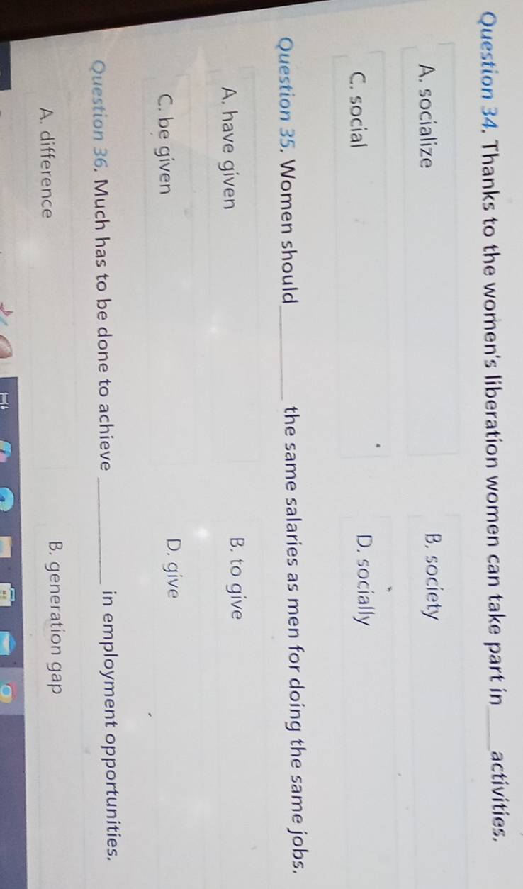 Thanks to the women's liberation women can take part in_ activities.
A. socialize B. society
C. social D. socially
Question 35. Women should_ the same salaries as men for doing the same jobs.
A. have given B. to give
C. be given
D. give
Question 36. Much has to be done to achieve _in employment opportunities.
A. difference B. generation gap