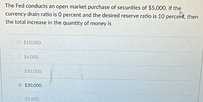 The Fed conducts an open market purchase of securities of $5,000. If the
currency drain ratio is 0 percent and the desired reserve ratio is 10 percent, then
the total increase in the quantity of money is
$10,000.
$4,000.
$50,000.
$20,000.
$5.000