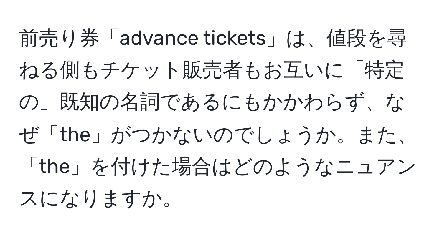 前売り券「advance tickets」は、値段を尋ねる側もチケット販売者もお互いに「特定の」既知の名詞であるにもかかわらず、なぜ「the」がつかないのでしょうか。また、「the」を付けた場合はどのようなニュアンスになりますか。