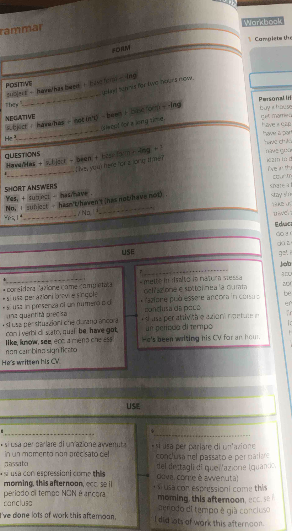 Workbook
rammar
1 Complete the
FORM
POSITIVE
_
subject + have/has been + base form + -lng
(play) tennis for two hours now.
Personal lif
They
subject + have/has + not ( n? ) + been + base form + -ing
buy a house
NEGATIVE get married
He 
_
(sleep) for a long time.
have a gap
have a par
have child
QUESTIONS
Have/Has + subject + been + base form + -ing + ?
have goo
(live, you) here for a long time?
learn to c
_
live in th
countr
SHORT ANSWERS
share a 
Yes, + subject + has/have .
No, + subject + hasn't/haven't (has not/have not) .
stay sin
take up
Yes, 1⁴ _/ No, 1ª
travel 
Educ
do a 
do a
USE get a
_
Job
• considera l’azione come completata • mette in risalto la natura stessa acc
• si usa per azioni brevi e singole dellazione e sottolinea la durata
app
• si usa in presenza di un numero o di * l'azione può essere ancora in corso o be
una quantità precisa conclusa da poço en
• si usa per situazioni che durano ancora * si usa per attività e azioni ripetute in fir
con i verbi di stato, quali be, have got, un periodo di tempo
fc
like, know, see, ecc. a meno che essi He's been writing his CV for an hour.
non cambino significato
He's written his CV.
USE
_8
• si usa per parlare di un’azione avvenuta si usa per parlare di un’azione
in un momento non precisato del conclusa nel passato e per parlare
passato
del dettagli di quell’azione (quando,
• si usa con espressioni come this dove, come è avvenuta)
morning, this afternoon, ecc. se il • si usa con espressioni come this
periodo di tempo NON è ancora
morning, this afternoon, ecc. se i
concluso periodo di tempo è già concluso
I've done lots of work this afternoon. I did lots of work this afternoon.