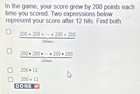 In the game, your score grew by 200 points each 
time you scored. Two expressions below 
represent your score after 12 hits. Find both.
 (200+200+·s +200+200)/12nmes 
 200· 200· ·s · 200· 200/1200· ·s  

200· 12
200+12
DONE