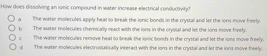 How does dissolving an ionic compound in water increase electrical conductivity?
a The water molecules apply heat to break the ionic bonds in the crystal and let the ions move freely.
bì The water molecules chemically react with the ions in the crystal and let the ions move freely.
C The water molecules remove heat to break the ionic bonds in the crystal and let the ions move freely.
dì The water molecules electrostatically interact with the ions in the crystal and let the ions move freely.