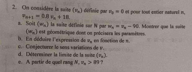 On considère la suite (v_n) définie par v_0=0 et pour tout entier naturel n,
v_n+1=0.8v_n+18. 
a. Soit (w_n) la suite définie sur N par w_n=v_n-90. Montrer que la suite
(w_n) est géométrique dont on précisera les paramètres. 
b. En déduire l'expression de v_n en fonction de n. 
c. Conjecturer le sens variations de v. 
d. Déterminer la limite de la suite (v_n). 
e. A partir de quel rang N, v_n>89 ?