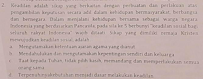 Keadilan adalah sikap yang berkaitan dengan perbuatan dan perlakuan atas
pengambilan keputusan secara adil dalam kehidupan bermasyarakat, berbangsa
dan bernegara. Dalam menjalani kehidupan bersama sebagai warga negara
Indonesia yang berdasarkan Pancasila, pada sila ke 5 berbunyi “keadilan sosial bagi
seluruh rakyat Indonesia” wajib ditaati. Sikap yang dimiliki remaja Kristen
mewujudkan keadilan sosial, adalah...
a. Mengutamakan ketentuan ajaran agama yang dianut
b. Mendahulukan dan mengutamakan kepentingan sendiri dan keluarga
c. Taat kepada Tuhan, tidak pilih kasih, memandang dan memperlakukan semua
orang sama
d. Terpenuhinyakebutuhan menjadi dasar melakukan keadilan