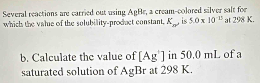 Several reactions are carried out using AgBr, a cream-colored silver salt for 
which the value of the solubility-product constant, K_sP , is 5.0* 10^(-13) at 298 K. 
b. Calculate the value of [Ag^+] in 50.0 mL of a 
saturated solution of AgBr at 298 K.