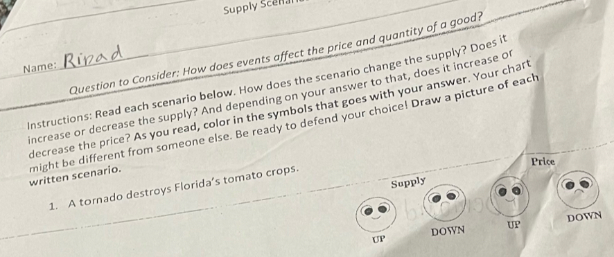 Supply Scenal 
Question to Consider: How does events affect the price and quantity of a good? 
Name: 
Instructions: Read each scenario below. How does the scenario change the supply? Does it 
increase or decrease the supply? And depending on your answer to that, does it increase O 
decrease the price? As you read, color in the symbols that goes with your answer. Your chart 
might be different from someone else. Be ready to defend your choice! Draw a picture of each 
Price 
written scenario. 
Supply 
1. A tornado destroys Florida’s tomato crops. 
UP DOWN UP DOWN