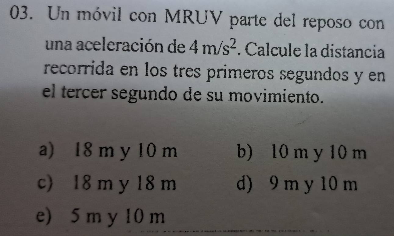 Un móvil con MRUV parte del reposo con
una aceleración de 4m/s^2. Calcule la distancia
recorrida en los tres primeros segundos y en
el tercer segundo de su movimiento.
a) 18 m y 10 m b) 10 m y 10 m
c) 18 m y 18 m d) 9 m y 10 m
e) 5 m y 10 m