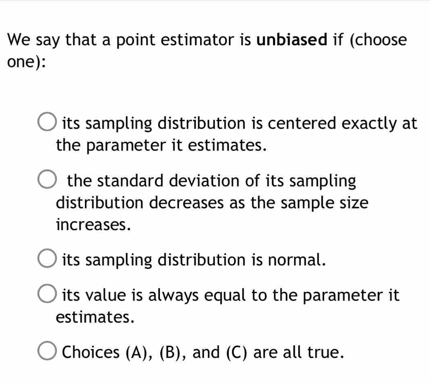 We say that a point estimator is unbiased if (choose
one):
its sampling distribution is centered exactly at
the parameter it estimates.
the standard deviation of its sampling
distribution decreases as the sample size
increases.
its sampling distribution is normal.
its value is always equal to the parameter it
estimates.
Choices (A), (B), and (C) are all true.