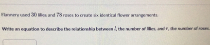 Flannery used 30 lilies and 78 roses to create six identical flower arrangements.
Write an equation to describe the relationship between l, the number of lilies, and r, the number of roses.