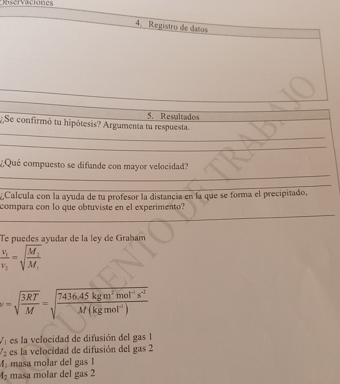 Observaciones
4. Registro de datos
_
_
5. Resultados
_
¿Se confirmó tu hipótesis? Argumenta tu respuesta.
_
_
¿Qué compuesto se difunde con mayor velocidad?
_
¿Calcula con la ayuda de tu profesor la distancia en la que se forma el precipitado,
_
compara con lo que obtuviste en el experimento?
Te puedes ayudar de la ley de Graham
frac v_1v_2=sqrt(frac M_2)M_1
v=sqrt(frac 3RT)M=sqrt(frac 7436.45kgm^2mol^(-1)s^(-2))M(kgmol^(-1))
V_1 es la velocidad de difusión del gas 1
l_2 es la velocidad de difusión del gas 2
A_1 masa molar del gas 1
A_2 masa molar del gas 2