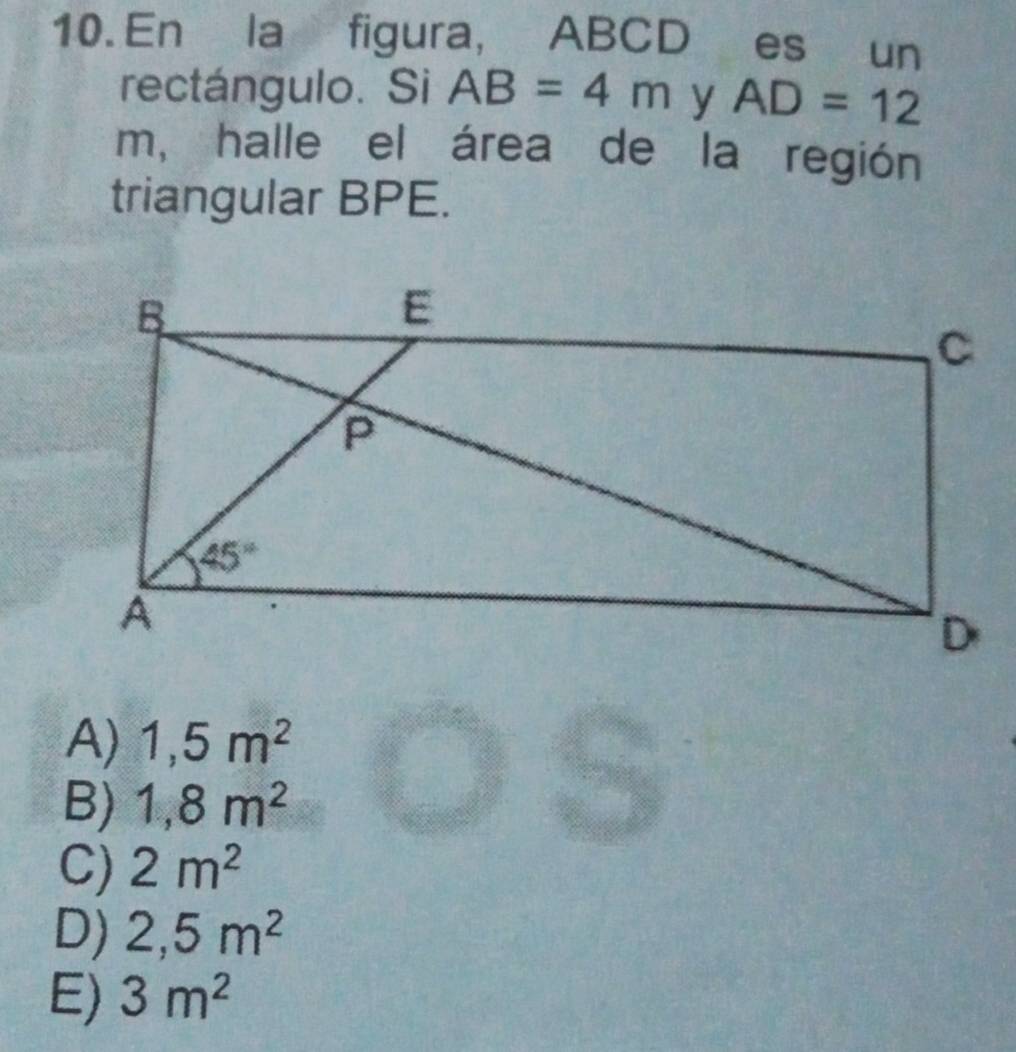 En la figura, ABCD es un
rectángulo. Si AB=4m y AD=12
m, halle el área de la región
triangular BPE.
A) 1,5m^2
B) 1,8m^2
C) 2m^2
D) 2,5m^2
E) 3m^2