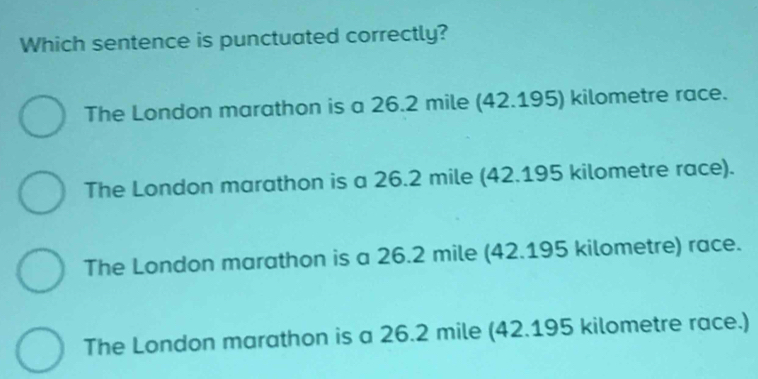 Which sentence is punctuated correctly?
The London marathon is a 26.2 mile (42.195) kilometre race.
The London marathon is a 26.2 mile (42.195 kilometre race).
The London marathon is a 26.2 mile (42.195 kilometre) race.
The London marathon is a 26.2 mile (42.195 kilometre race.)