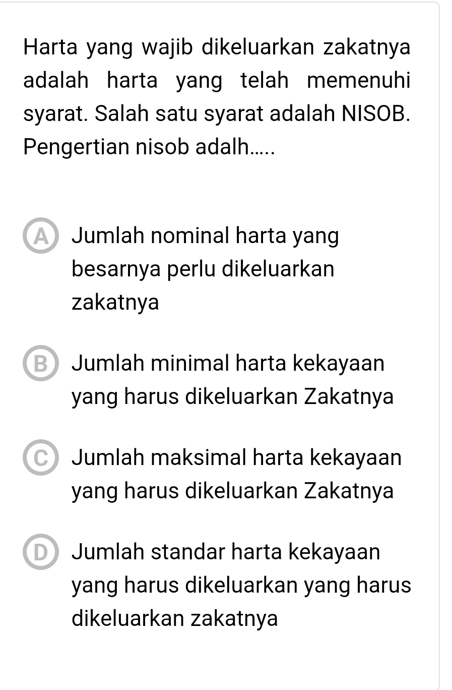 Harta yang wajib dikeluarkan zakatnya
adalah harta yang telah memenuhi
syarat. Salah satu syarat adalah NISOB.
Pengertian nisob adalh.....
A Jumlah nominal harta yang
besarnya perlu dikeluarkan
zakatnya
B Jumlah minimal harta kekayaan
yang harus dikeluarkan Zakatnya
C) Jumlah maksimal harta kekayaan
yang harus dikeluarkan Zakatnya
D Jumlah standar harta kekayaan
yang harus dikeluarkan yang harus
dikeluarkan zakatnya