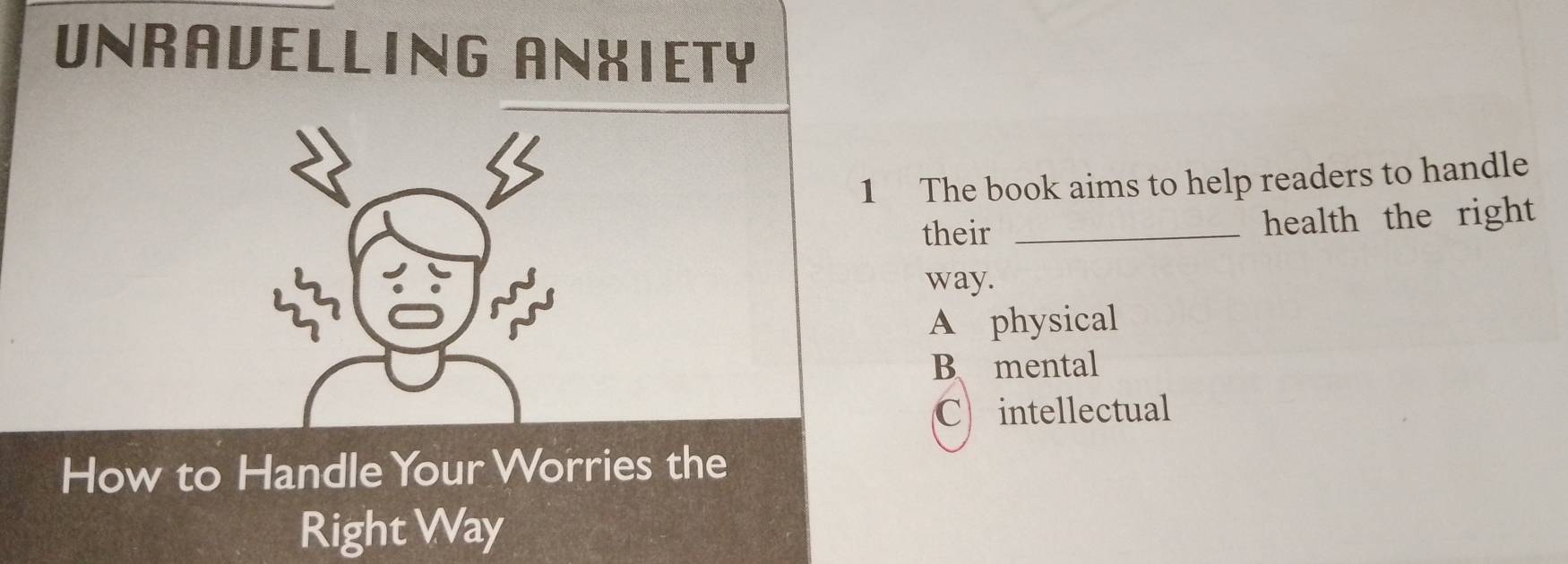 UNRAVELLING ANXIETY
1 The book aims to help readers to handle
their _health the right 
33
way.
A physical
B mental
C intellectual
How to Handle Your Worries the
Right Way