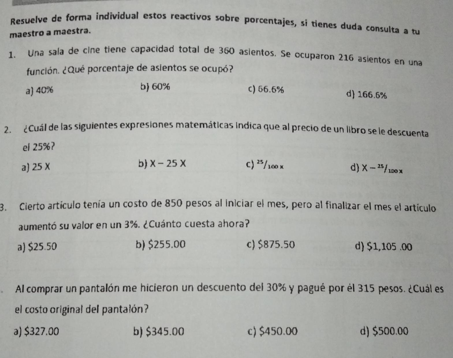 Resuelve de forma individual estos reactivos sobre porcentajes, sí tienes duda consulta a tu
maestro a maestra.
1. Una sala de cine tiene capacidad total de 360 asientos. Se ocuparon 216 asientos en una
función. ¿Qué porcentaje de asientos se ocupó?
a) 40% c) 66.6%
b 60% d 166.6%
2. ¿ Cuál de las siguientes expresiones matemáticas Indica que al precio de un libro se le descuenta
el 25%?
b x-25x C) ²⁵/100 x
a) 25X d X-^25/_100x
3. Cierto artículo tenía un costo de 850 pesos al iniciar el mes, pero al finalizar el mes el artículo
aumentó su valor en un . 3%. ¿Cuánto cuesta ahora?
a) $25.50 b) $255.00 c) $875.50 d) $1,105 .00
Al comprar un pantalón me hicieron un descuento del 30% y pagué por él 315 pesos. ¿Cuál es
el costo original del pantalón?
a) $327.00 b) $345.00 c) $450.00 d) $500.00