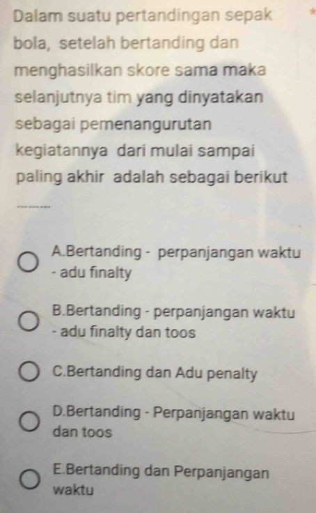 Dalam suatu pertandingan sepak *
bola, setelah bertanding dan
menghasilkan skore sama maka
selanjutnya tim yang dinyatakan
sebagai pemenangurutan
kegiatannya dari mulai sampai
paling akhir adalah sebagai berikut
A.Bertanding - perpanjangan waktu
adu finalty
B.Bertanding - perpanjangan waktu
- adu finalty dan toos
C.Bertanding dan Adu penalty
D.Bertanding - Perpanjangan waktu
dan toos
E.Bertanding dan Perpanjangan
waktu