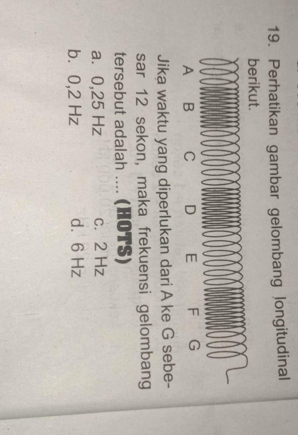 Perhatikan gambar gelombang longitudinal
berikut.
A B
C
D
E
Jika waktu yang diperlukan dari A ke G sebe-
sar 12 sekon, maka frekuensi gelombang
tersebut adalah .... (HOTS)
a. 0,25 Hz c. 2 Hz
b⩾ 0,2 Hz d. 6 Hz