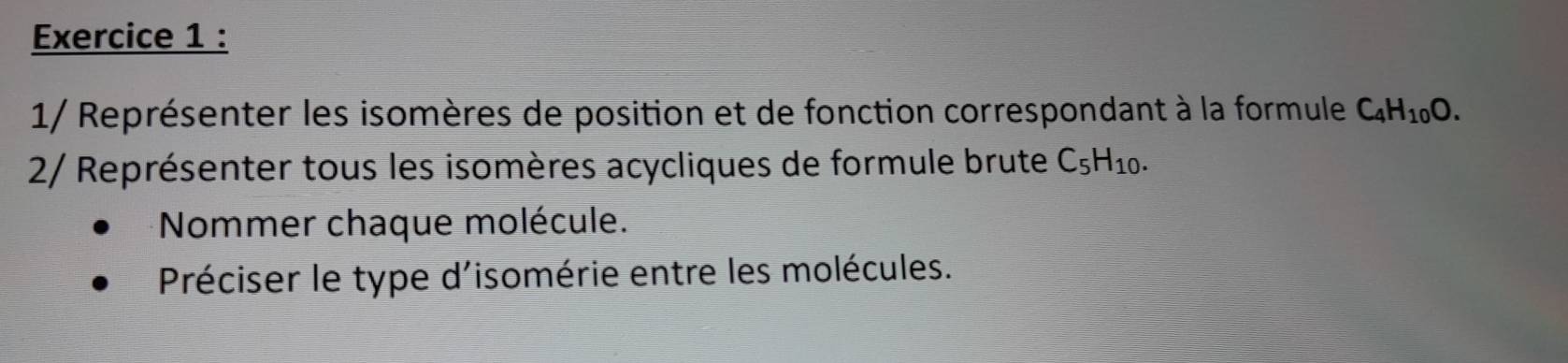 1/ Représenter les isomères de position et de fonction correspondant à la formule C_4H_10O. 
2/ Représenter tous les isomères acycliques de formule brute C_5H_10. 
Nommer chaque molécule. 
Préciser le type d'isomérie entre les molécules.