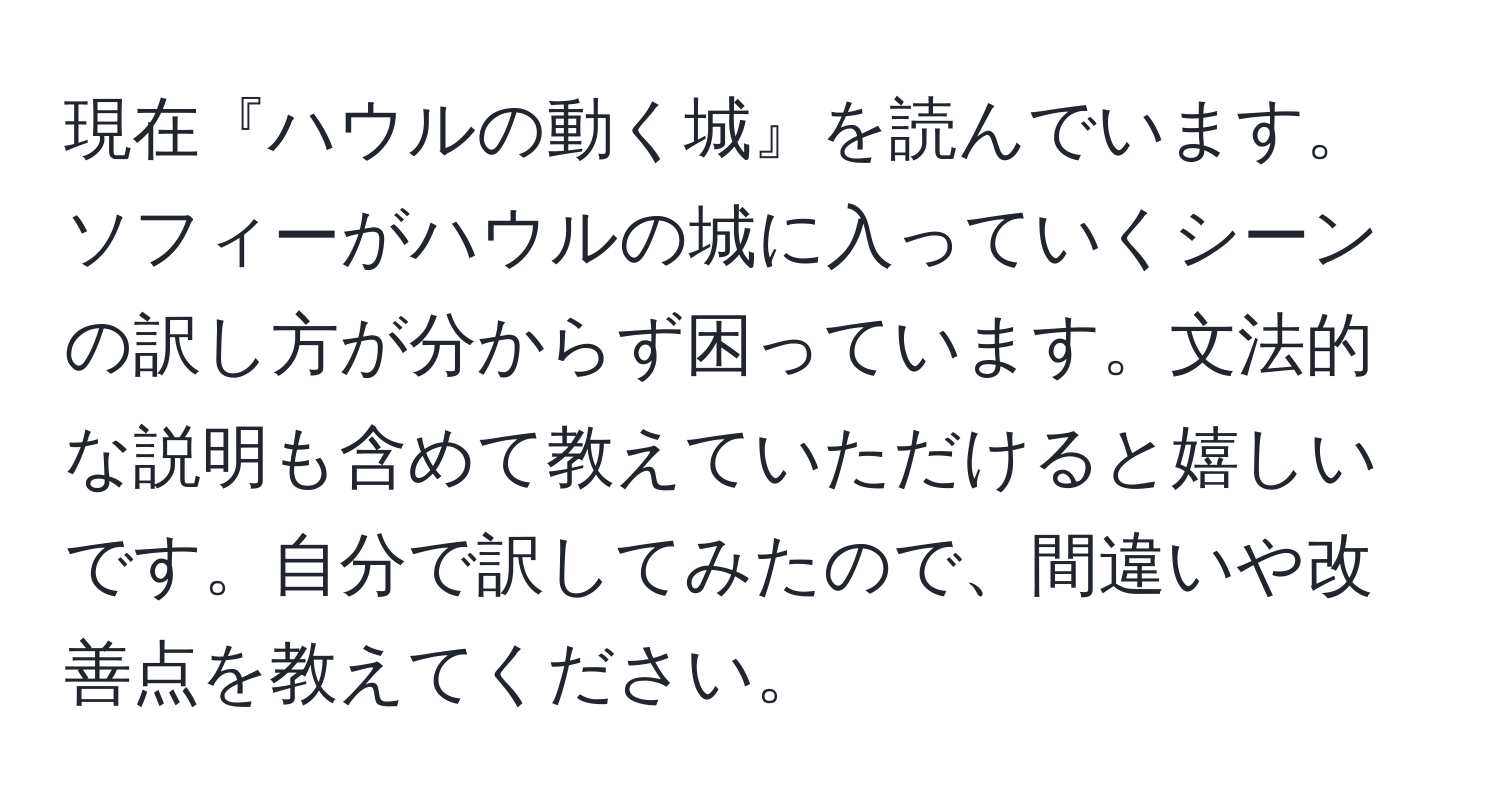 現在『ハウルの動く城』を読んでいます。ソフィーがハウルの城に入っていくシーンの訳し方が分からず困っています。文法的な説明も含めて教えていただけると嬉しいです。自分で訳してみたので、間違いや改善点を教えてください。