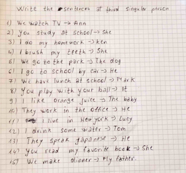 Write the sentinces at third singular ptison 
1 We watch TV → Ann 
2) you study at school →> she 
3) I do my homework=)ken 
) I brush my teeth=) she 
51 We go to the park → The dog 
() I go to school by car -> He 
) We have lunch at school →> Mark 
8) you play with your ball=) it 
g I like orange juice →>The baby 
() They work in the office > He 
(1) live in New york → Lucy 
(2) 1 drink some water →) Tom 
13) They sptok gapanese →> He 
(4) you read my favorite book → she 
1S) We make dinner -> ry father.