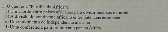 que foi a "Partilha da África"?
a) Um acordo entre países africanos para dividir recursos naturais.
b) A divisão do continente africano entre potências europeias.
c) Um movimento de independência africano.
d) Uma conferência para promover a paz na África.