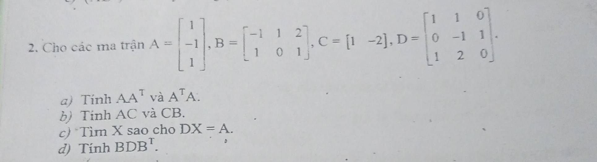 Cho các ma trận A=beginbmatrix 1 -1 1endbmatrix , B=beginbmatrix -1&1&2 1&0&1endbmatrix , C=[1-2], D=beginbmatrix 1&1&0 0&-1&1 1&2&0endbmatrix. 
a) Tính AA^T và A^TA. 
b) Tinh AC và CB. 
c) *Tìm X sao cho DX=A. 
d) Tính BDB^T.