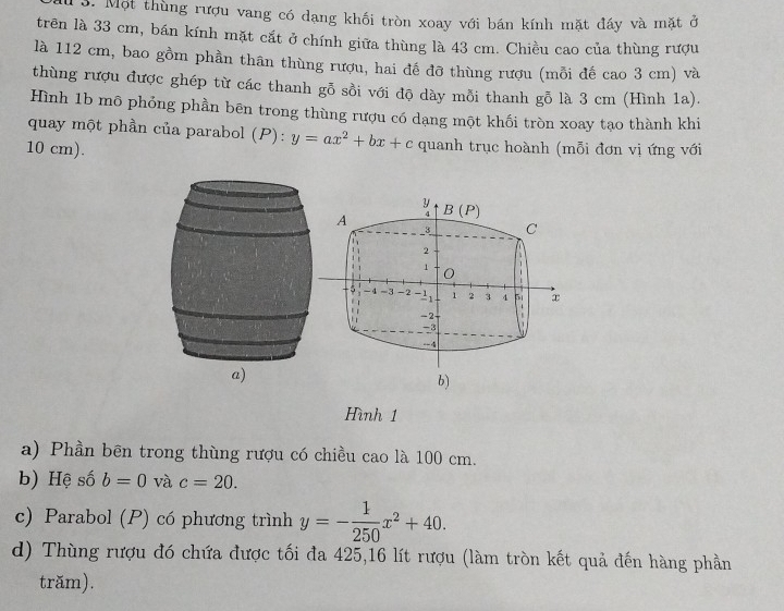 Một thùng rượu vang có dang khối tròn xoay với bán kính mặt đáy và mặt ở 
trên là 33 cm, bán kính mặt cắt ở chính giữa thùng là 43 cm. Chiều cao của thùng rượu 
là 112 cm, bao gồm phần thân thùng rượu, hai đế đỡ thùng rượu (mỗi đế cao 3 cm) và 
thùng rượu được ghép từ các thanh gỗ sồi với độ dày mỗi thanh gỗ là 3 cm (Hình 1a). 
Hình 1b mô phỏng phần bēn trong thùng rượu có dạng một khối tròn xoay tạo thành khi 
quay một phần của parabol (P): y=ax^2+bx+c quanh trục hoành (mỗi đơn vị ứng với
10 cm).
y
A B(P)
3 C
2
1 0
5 -4 -3 -2 1 2 3 4 5. 
a -2
-3
4
b) 
Hình 1
a) Phần bên trong thùng rượu có chiều cao là 100 cm. 
b) Hệ số b=0 và c=20. 
c) Parabol (P) có phương trình y=- 1/250 x^2+40. 
d) Thùng rượu đó chứa được tối đa 425, 16 lít rượu (làm tròn kết quả đến hàng phần 
trăm).