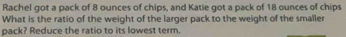 Rachel got a pack of 8 ounces of chips, and Katie got a pack of 18 ounces of chips 
What is the ratio of the weight of the larger pack to the weight of the smaller 
pack? Reduce the ratio to its lowest term.