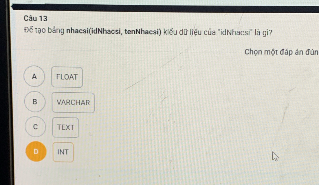 Để tạo bảng nhacsi(idNhacsi, tenNhacsi) kiểu dữ liệu của "idNhacsi" là gì?
Chọn một đáp án đún
A FLOAT
B VARCHAR
C TEXT
D INT