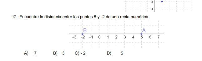 -3
-4
12. Encuentre la distancia entre los puntos 5 y -2 de una recta numérica.
B
A
-3 -2 -1 0 1 2 3 4 5 6 7
A) 7 B) 3 C) - 2 D) 5