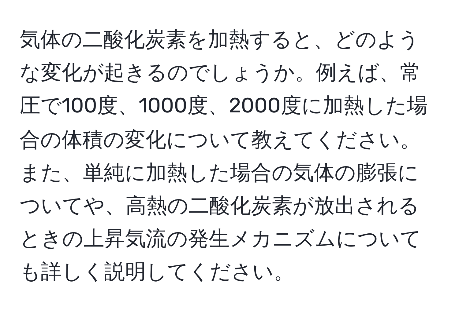 気体の二酸化炭素を加熱すると、どのような変化が起きるのでしょうか。例えば、常圧で100度、1000度、2000度に加熱した場合の体積の変化について教えてください。また、単純に加熱した場合の気体の膨張についてや、高熱の二酸化炭素が放出されるときの上昇気流の発生メカニズムについても詳しく説明してください。