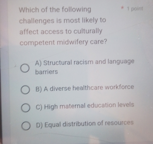 Which of the following * 1 point
challenges is most likely to
affect access to culturally
competent midwifery care?
A) Structural racism and language
barriers
B) A diverse healthcare workforce
C) High maternal education levels
D) Equal distribution of resources