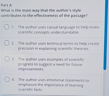 What is the main way that the author's style
contributes to the effectiveness of the passage?
1. The author uses casual language to help make
scientific concepts understandable.
2. The author uses technical terms to help create
precision in explaining scientific theories.
3. The author uses examples of scientific
progress to suggest a need for future
improvements.
4. The author uses emotional statements to
emphasize the importance of learning
scientific facts.