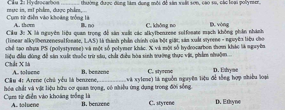 Hydrocarbon ............ thường được dùng làm dung môi đề sản xuất sơn, cao su, các loại polymer,
mực in, mĩ phẩm, dược phẩm,...
Cụm từ điền vào khoảng trống là
A. thơm B. no C. không no D. vòng
Câu 3: X là nguyên liệu quan trọng để sản xuất các alkylbenzene sulfonate mạch không phân nhánh
(linear alkylbenzenesulfonate, LAS) là thành phần chính của bột giặt; sản xuất styrene - nguyên liệu cho
chế tạo nhựa PS (polystyrene) và một số polymer khác. X và một số hydrocarbon thơm khác là nguyên
liệu đầu dùng để sản xuất thuốc trừ sâu, chất điều hòa sinh trưởng thực vật, phẩm nhuộm...
Chất X là
A. toluene B. benzene C. styrene D. Ethyne
Câu 4: Arene (chủ yếu là benzene,_ :và xylene) là nguồn nguyên liệu để tổng hợp nhiều loại
hóa chất và vật liệu hữu cơ quan trọng, có nhiều ứng dụng trong đời sống.
Cụm từ điền vào khoảng trống là
A. toluene B. benzene C. styrene D. Ethyne