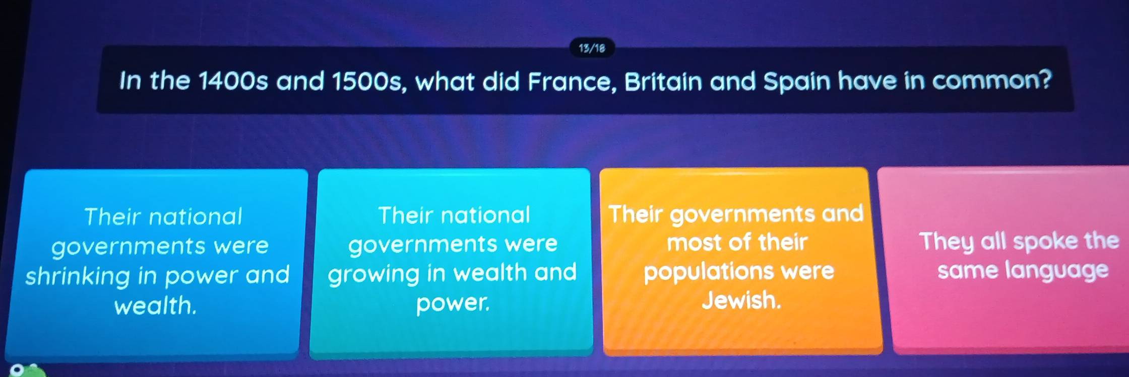 13/18
In the 1400s and 1500s, what did France, Britain and Spain have in common?
Their national Their national Their governments and
governments were governments were most of their They all spoke the
shrinking in power and growing in wealth and populations were same language
wealth. power.
Jewish.