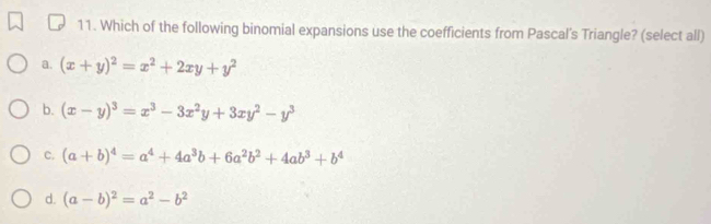 Which of the following binomial expansions use the coefficients from Pascal's Triangle? (select all)
a. (x+y)^2=x^2+2xy+y^2
b. (x-y)^3=x^3-3x^2y+3xy^2-y^3
c. (a+b)^4=a^4+4a^3b+6a^2b^2+4ab^3+b^4
d. (a-b)^2=a^2-b^2