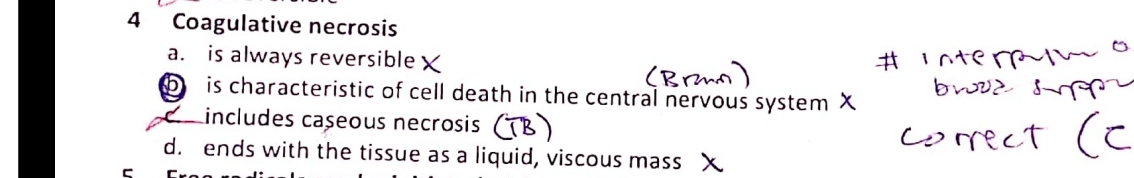 Coagulative necrosis
a. is always reversible
b is characteristic of cell death in the central nervous system X
includes cașeous necrosis
d. ends with the tissue as a liquid, viscous mass X