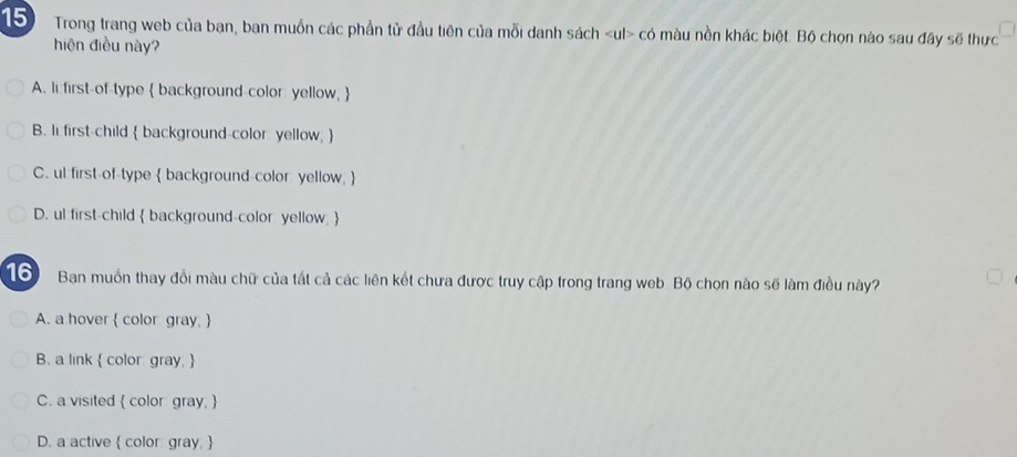 Trong trang web của bạn, ban muồn các phần tử đầu tiên của mỗi danh sách có màu nền khác biệt. Bộ chọn nào sau đây sẽ thực
hiện điều này?
A. li first-of-type  background-color yellow, 
B. lifirst-child  background-color: yellow, 
C. ul first-of-type  background-color yellow, 
D. ul first-child  background-color yellow; 
16 Ban muồn thay đổi màu chữ của tất cả các liên kết chưa được truy cập trong trang web. Bộ chọn nào sẽ làm điều này?
A. a hover  color gray. 
B. a link  color gray, 
C. a visited  color gray; 
D. a active  color: gray. 